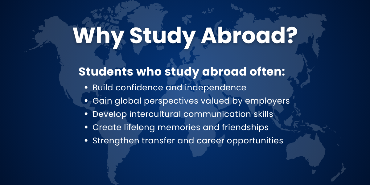 Why Study Abroad? Students who study abroad often: Build confidence and independence Gain global perspectives valued by employers Develop intercultural communication skills Create lifelong memories and friendships Strengthen transfer and career opportunities